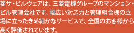 菱サ・ビルウェアは、三菱電機グループのマンション・ビル管理会社です。幅広い対応力と管理組合様の立場に立ったきめ細かなサービスで、全国のお客様から 高く評価されています。
